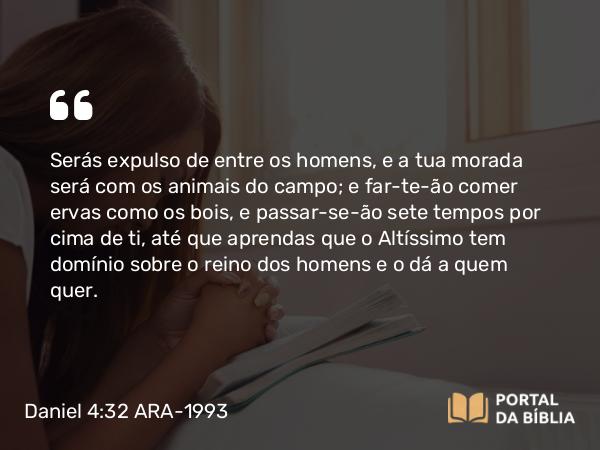 Daniel 4:32 ARA-1993 - Serás expulso de entre os homens, e a tua morada será com os animais do campo; e far-te-ão comer ervas como os bois, e passar-se-ão sete tempos por cima de ti, até que aprendas que o Altíssimo tem domínio sobre o reino dos homens e o dá a quem quer.