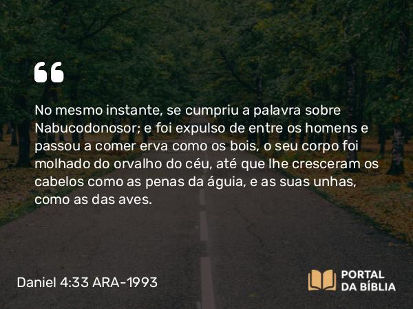 Daniel 4:33 ARA-1993 - No mesmo instante, se cumpriu a palavra sobre Nabucodonosor; e foi expulso de entre os homens e passou a comer erva como os bois, o seu corpo foi molhado do orvalho do céu, até que lhe cresceram os cabelos como as penas da águia, e as suas unhas, como as das aves.