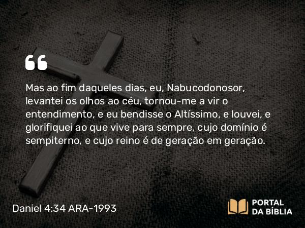 Daniel 4:34 ARA-1993 - Mas ao fim daqueles dias, eu, Nabucodonosor, levantei os olhos ao céu, tornou-me a vir o entendimento, e eu bendisse o Altíssimo, e louvei, e glorifiquei ao que vive para sempre, cujo domínio é sempiterno, e cujo reino é de geração em geração.