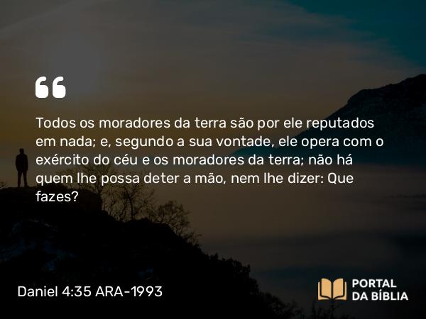 Daniel 4:35-36 ARA-1993 - Todos os moradores da terra são por ele reputados em nada; e, segundo a sua vontade, ele opera com o exército do céu e os moradores da terra; não há quem lhe possa deter a mão, nem lhe dizer: Que fazes?