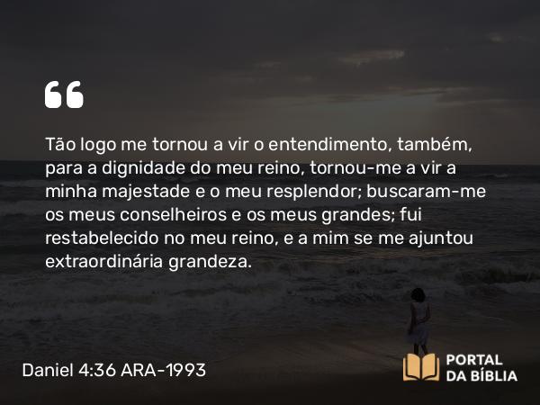 Daniel 4:36 ARA-1993 - Tão logo me tornou a vir o entendimento, também, para a dignidade do meu reino, tornou-me a vir a minha majestade e o meu resplendor; buscaram-me os meus conselheiros e os meus grandes; fui restabelecido no meu reino, e a mim se me ajuntou extraordinária grandeza.