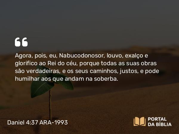 Daniel 4:37 ARA-1993 - Agora, pois, eu, Nabucodonosor, louvo, exalço e glorifico ao Rei do céu, porque todas as suas obras são verdadeiras, e os seus caminhos, justos, e pode humilhar aos que andam na soberba.