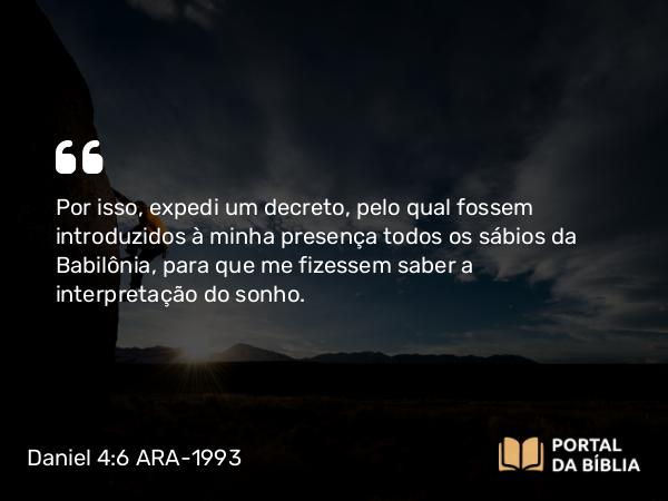 Daniel 4:6 ARA-1993 - Por isso, expedi um decreto, pelo qual fossem introduzidos à minha presença todos os sábios da Babilônia, para que me fizessem saber a interpretação do sonho.