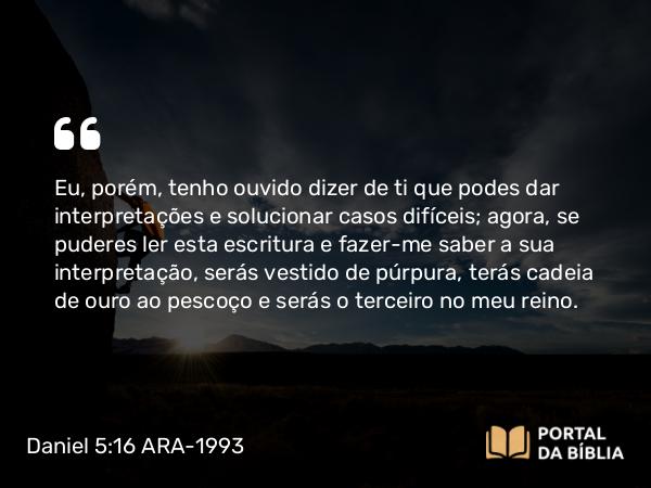 Daniel 5:16 ARA-1993 - Eu, porém, tenho ouvido dizer de ti que podes dar interpretações e solucionar casos difíceis; agora, se puderes ler esta escritura e fazer-me saber a sua interpretação, serás vestido de púrpura, terás cadeia de ouro ao pescoço e serás o terceiro no meu reino.