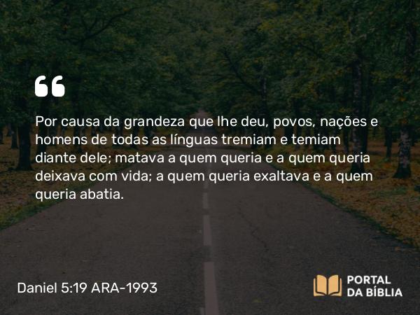 Daniel 5:19 ARA-1993 - Por causa da grandeza que lhe deu, povos, nações e homens de todas as línguas tremiam e temiam diante dele; matava a quem queria e a quem queria deixava com vida; a quem queria exaltava e a quem queria abatia.