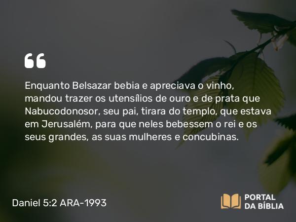 Daniel 5:2-3 ARA-1993 - Enquanto Belsazar bebia e apreciava o vinho, mandou trazer os utensílios de ouro e de prata que Nabucodonosor, seu pai, tirara do templo, que estava em Jerusalém, para que neles bebessem o rei e os seus grandes, as suas mulheres e concubinas.