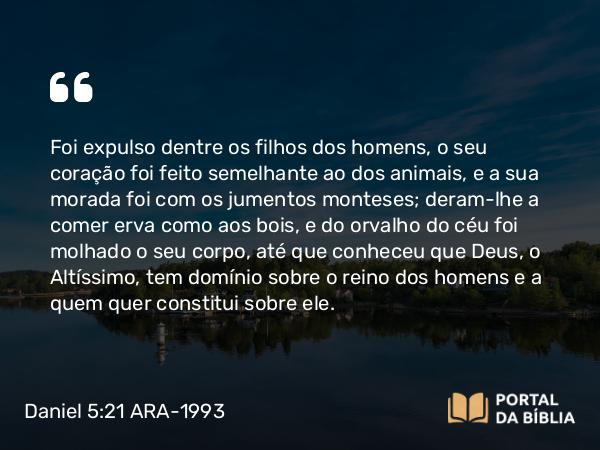 Daniel 5:21 ARA-1993 - Foi expulso dentre os filhos dos homens, o seu coração foi feito semelhante ao dos animais, e a sua morada foi com os jumentos monteses; deram-lhe a comer erva como aos bois, e do orvalho do céu foi molhado o seu corpo, até que conheceu que Deus, o Altíssimo, tem domínio sobre o reino dos homens e a quem quer constitui sobre ele.