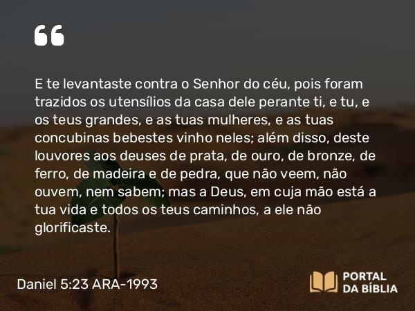 Daniel 5:23 ARA-1993 - E te levantaste contra o Senhor do céu, pois foram trazidos os utensílios da casa dele perante ti, e tu, e os teus grandes, e as tuas mulheres, e as tuas concubinas bebestes vinho neles; além disso, deste louvores aos deuses de prata, de ouro, de bronze, de ferro, de madeira e de pedra, que não veem, não ouvem, nem sabem; mas a Deus, em cuja mão está a tua vida e todos os teus caminhos, a ele não glorificaste.