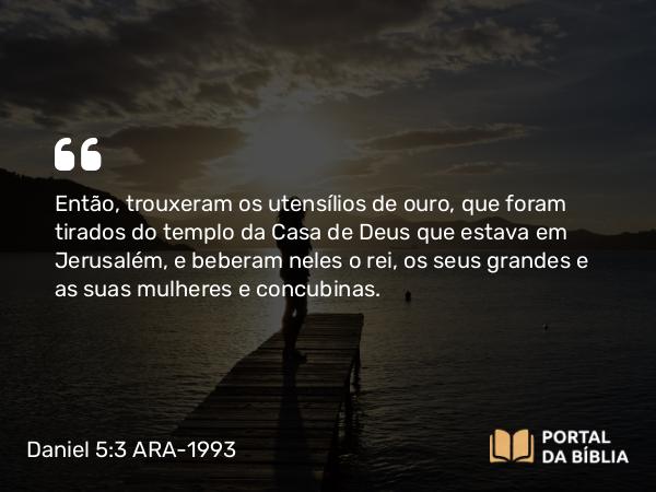 Daniel 5:3-4 ARA-1993 - Então, trouxeram os utensílios de ouro, que foram tirados do templo da Casa de Deus que estava em Jerusalém, e beberam neles o rei, os seus grandes e as suas mulheres e concubinas.