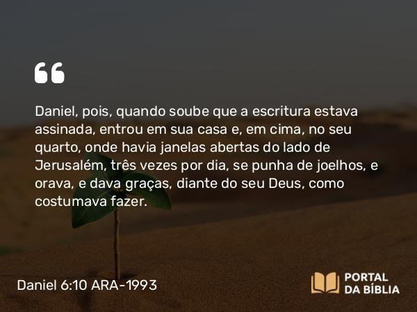 Daniel 6:10 ARA-1993 - Daniel, pois, quando soube que a escritura estava assinada, entrou em sua casa e, em cima, no seu quarto, onde havia janelas abertas do lado de Jerusalém, três vezes por dia, se punha de joelhos, e orava, e dava graças, diante do seu Deus, como costumava fazer.