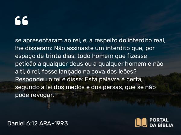 Daniel 6:12 ARA-1993 - se apresentaram ao rei, e, a respeito do interdito real, lhe disseram: Não assinaste um interdito que, por espaço de trinta dias, todo homem que fizesse petição a qualquer deus ou a qualquer homem e não a ti, ó rei, fosse lançado na cova dos leões? Respondeu o rei e disse: Esta palavra é certa, segundo a lei dos medos e dos persas, que se não pode revogar.