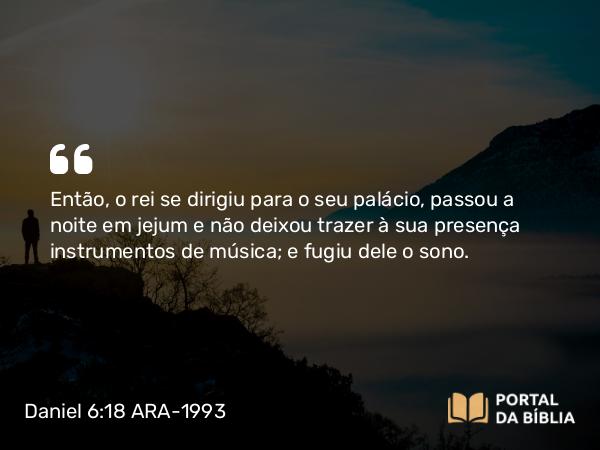 Daniel 6:18 ARA-1993 - Então, o rei se dirigiu para o seu palácio, passou a noite em jejum e não deixou trazer à sua presença instrumentos de música; e fugiu dele o sono.