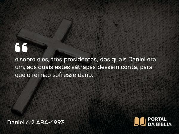 Daniel 6:2 ARA-1993 - e sobre eles, três presidentes, dos quais Daniel era um, aos quais estes sátrapas dessem conta, para que o rei não sofresse dano.