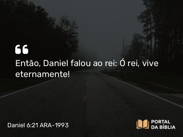 Daniel 6:21 ARA-1993 - Então, Daniel falou ao rei: Ó rei, vive eternamente!