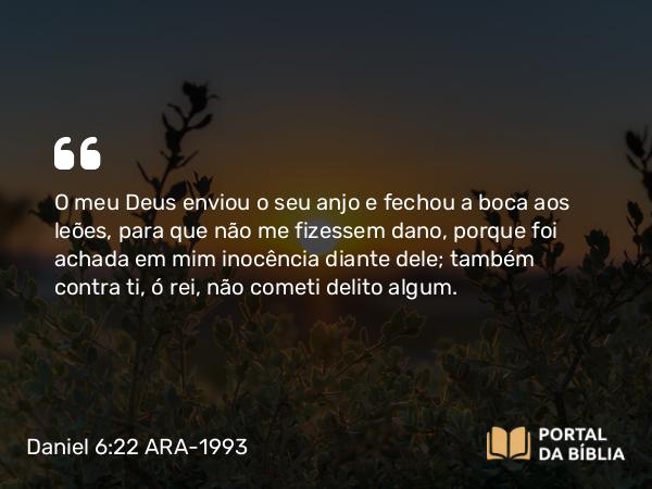 Daniel 6:22 ARA-1993 - O meu Deus enviou o seu anjo e fechou a boca aos leões, para que não me fizessem dano, porque foi achada em mim inocência diante dele; também contra ti, ó rei, não cometi delito algum.