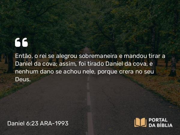 Daniel 6:23 ARA-1993 - Então, o rei se alegrou sobremaneira e mandou tirar a Daniel da cova; assim, foi tirado Daniel da cova, e nenhum dano se achou nele, porque crera no seu Deus.