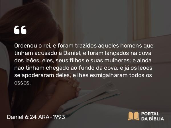 Daniel 6:24 ARA-1993 - Ordenou o rei, e foram trazidos aqueles homens que tinham acusado a Daniel, e foram lançados na cova dos leões, eles, seus filhos e suas mulheres; e ainda não tinham chegado ao fundo da cova, e já os leões se apoderaram deles, e lhes esmigalharam todos os ossos.