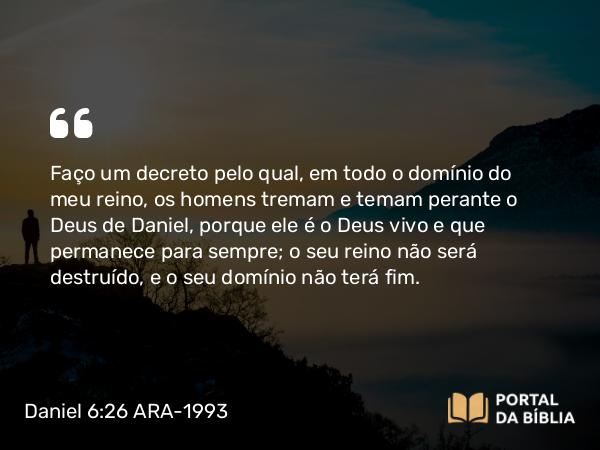 Daniel 6:26 ARA-1993 - Faço um decreto pelo qual, em todo o domínio do meu reino, os homens tremam e temam perante o Deus de Daniel, porque ele é o Deus vivo e que permanece para sempre; o seu reino não será destruído, e o seu domínio não terá fim.