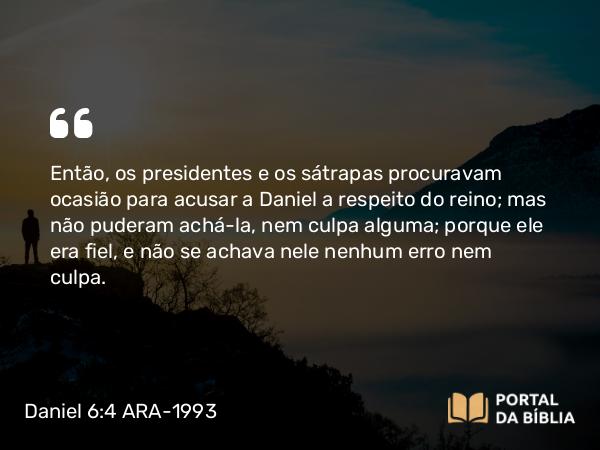 Daniel 6:4 ARA-1993 - Então, os presidentes e os sátrapas procuravam ocasião para acusar a Daniel a respeito do reino; mas não puderam achá-la, nem culpa alguma; porque ele era fiel, e não se achava nele nenhum erro nem culpa.