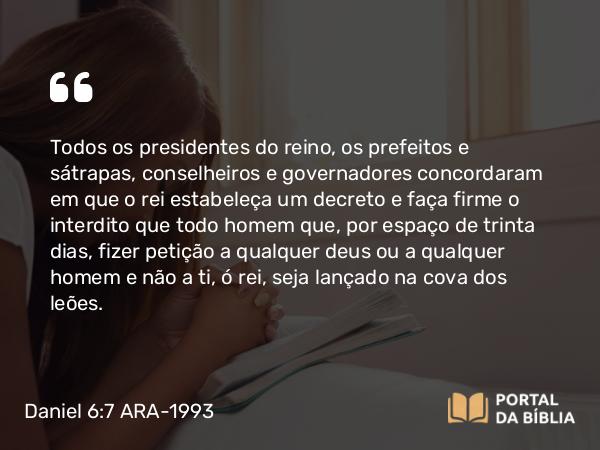 Daniel 6:7 ARA-1993 - Todos os presidentes do reino, os prefeitos e sátrapas, conselheiros e governadores concordaram em que o rei estabeleça um decreto e faça firme o interdito que todo homem que, por espaço de trinta dias, fizer petição a qualquer deus ou a qualquer homem e não a ti, ó rei, seja lançado na cova dos leões.