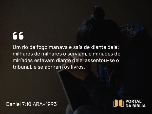 Daniel 7:10-11 ARA-1993 - Um rio de fogo manava e saía de diante dele; milhares de milhares o serviam, e miríades de miríades estavam diante dele; assentou-se o tribunal, e se abriram os livros.