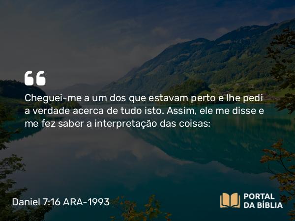 Daniel 7:16 ARA-1993 - Cheguei-me a um dos que estavam perto e lhe pedi a verdade acerca de tudo isto. Assim, ele me disse e me fez saber a interpretação das coisas: