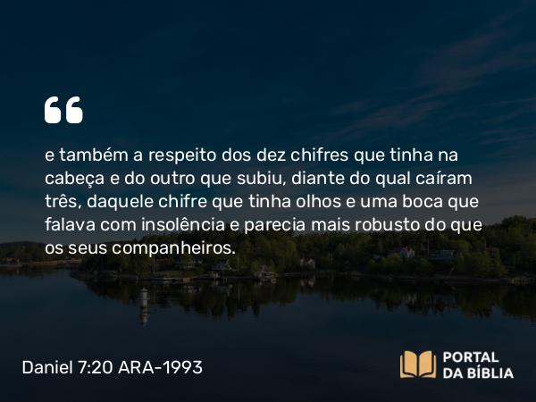 Daniel 7:20 ARA-1993 - e também a respeito dos dez chifres que tinha na cabeça e do outro que subiu, diante do qual caíram três, daquele chifre que tinha olhos e uma boca que falava com insolência e parecia mais robusto do que os seus companheiros.