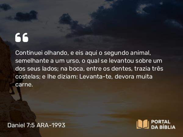 Daniel 7:5 ARA-1993 - Continuei olhando, e eis aqui o segundo animal, semelhante a um urso, o qual se levantou sobre um dos seus lados; na boca, entre os dentes, trazia três costelas; e lhe diziam: Levanta-te, devora muita carne.