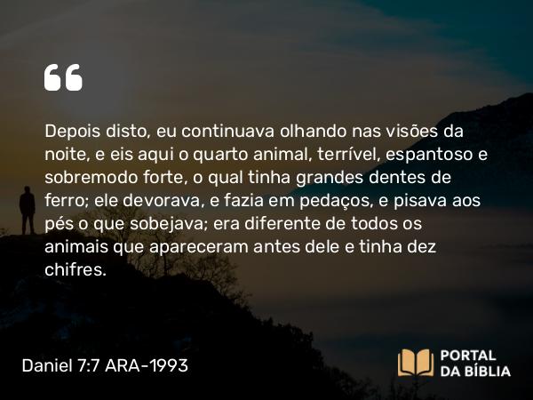 Daniel 7:7 ARA-1993 - Depois disto, eu continuava olhando nas visões da noite, e eis aqui o quarto animal, terrível, espantoso e sobremodo forte, o qual tinha grandes dentes de ferro; ele devorava, e fazia em pedaços, e pisava aos pés o que sobejava; era diferente de todos os animais que apareceram antes dele e tinha dez chifres.