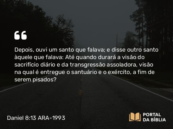 Daniel 8:13 ARA-1993 - Depois, ouvi um santo que falava; e disse outro santo àquele que falava: Até quando durará a visão do sacrifício diário e da transgressão assoladora, visão na qual é entregue o santuário e o exército, a fim de serem pisados?