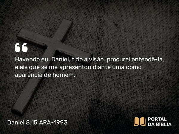 Daniel 8:15 ARA-1993 - Havendo eu, Daniel, tido a visão, procurei entendê-la, e eis que se me apresentou diante uma como aparência de homem.