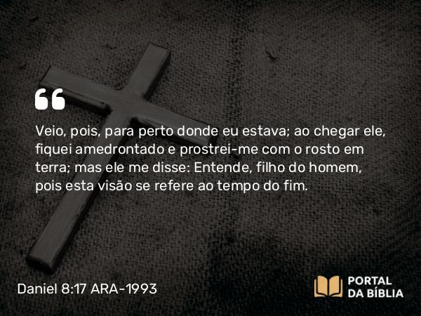 Daniel 8:17 ARA-1993 - Veio, pois, para perto donde eu estava; ao chegar ele, fiquei amedrontado e prostrei-me com o rosto em terra; mas ele me disse: Entende, filho do homem, pois esta visão se refere ao tempo do fim.