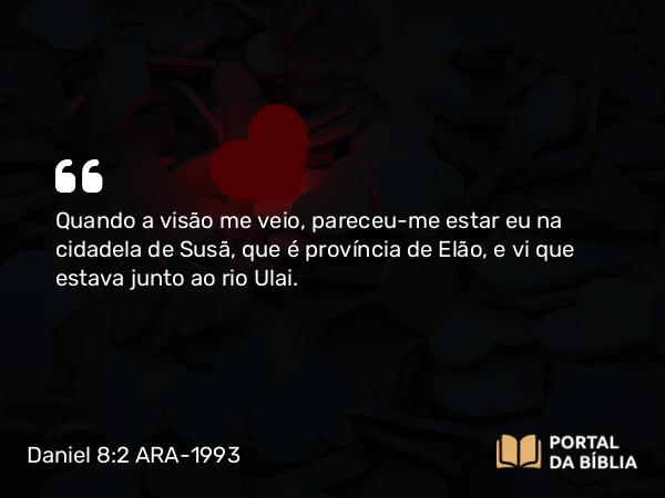 Daniel 8:2 ARA-1993 - Quando a visão me veio, pareceu-me estar eu na cidadela de Susã, que é província de Elão, e vi que estava junto ao rio Ulai.