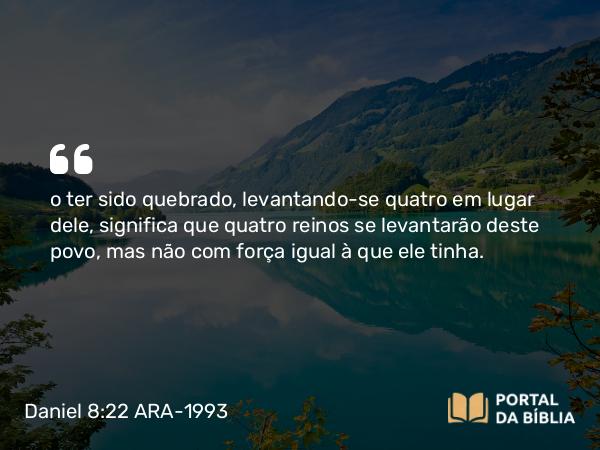 Daniel 8:22 ARA-1993 - o ter sido quebrado, levantando-se quatro em lugar dele, significa que quatro reinos se levantarão deste povo, mas não com força igual à que ele tinha.