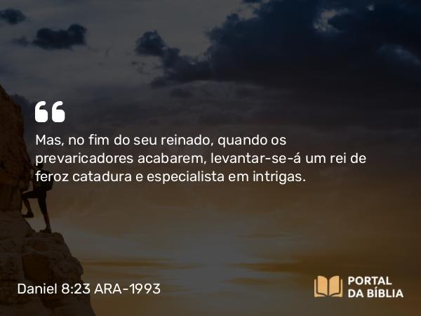 Daniel 8:23 ARA-1993 - Mas, no fim do seu reinado, quando os prevaricadores acabarem, levantar-se-á um rei de feroz catadura e especialista em intrigas.