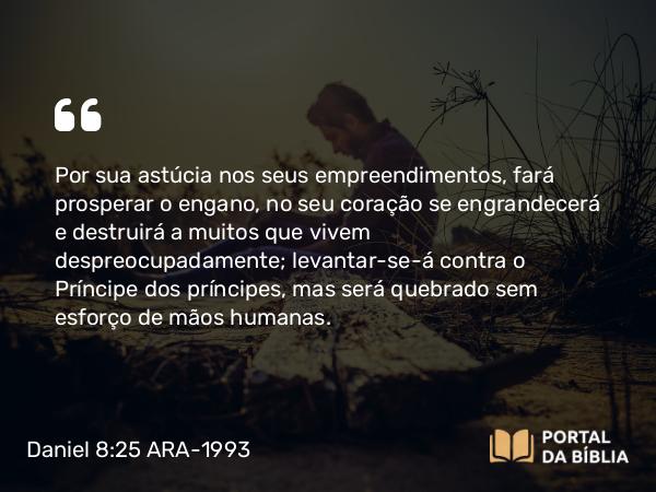 Daniel 8:25 ARA-1993 - Por sua astúcia nos seus empreendimentos, fará prosperar o engano, no seu coração se engrandecerá e destruirá a muitos que vivem despreocupadamente; levantar-se-á contra o Príncipe dos príncipes, mas será quebrado sem esforço de mãos humanas.