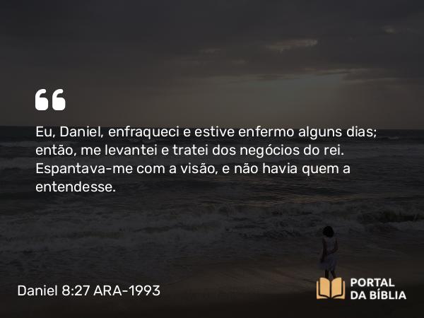 Daniel 8:27 ARA-1993 - Eu, Daniel, enfraqueci e estive enfermo alguns dias; então, me levantei e tratei dos negócios do rei. Espantava-me com a visão, e não havia quem a entendesse.