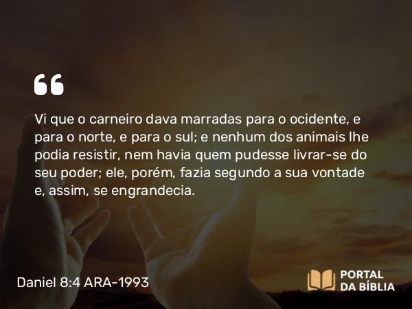 Daniel 8:4 ARA-1993 - Vi que o carneiro dava marradas para o ocidente, e para o norte, e para o sul; e nenhum dos animais lhe podia resistir, nem havia quem pudesse livrar-se do seu poder; ele, porém, fazia segundo a sua vontade e, assim, se engrandecia.