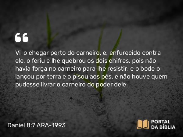 Daniel 8:7 ARA-1993 - Vi-o chegar perto do carneiro, e, enfurecido contra ele, o feriu e lhe quebrou os dois chifres, pois não havia força no carneiro para lhe resistir; e o bode o lançou por terra e o pisou aos pés, e não houve quem pudesse livrar o carneiro do poder dele.