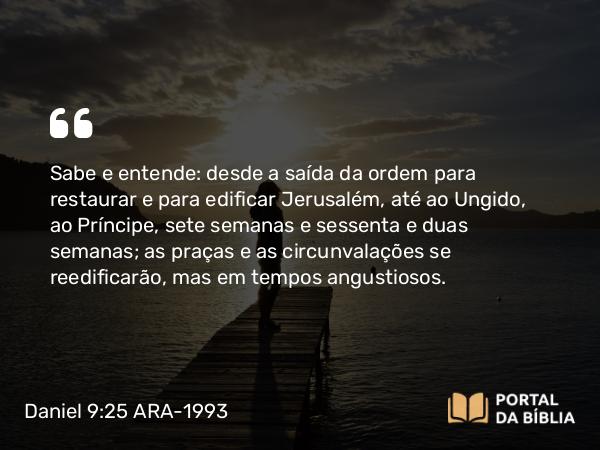 Daniel 9:25 ARA-1993 - Sabe e entende: desde a saída da ordem para restaurar e para edificar Jerusalém, até ao Ungido, ao Príncipe, sete semanas e sessenta e duas semanas; as praças e as circunvalações se reedificarão, mas em tempos angustiosos.