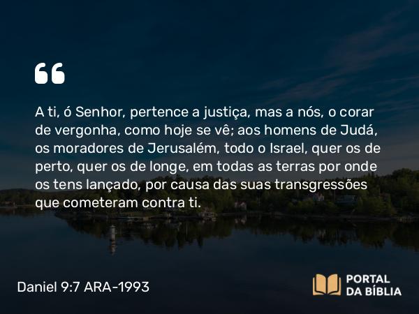 Daniel 9:7 ARA-1993 - A ti, ó Senhor, pertence a justiça, mas a nós, o corar de vergonha, como hoje se vê; aos homens de Judá, os moradores de Jerusalém, todo o Israel, quer os de perto, quer os de longe, em todas as terras por onde os tens lançado, por causa das suas transgressões que cometeram contra ti.