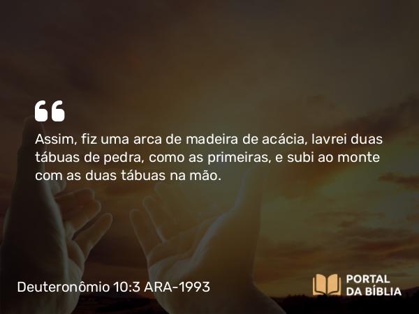 Deuteronômio 10:3 ARA-1993 - Assim, fiz uma arca de madeira de acácia, lavrei duas tábuas de pedra, como as primeiras, e subi ao monte com as duas tábuas na mão.