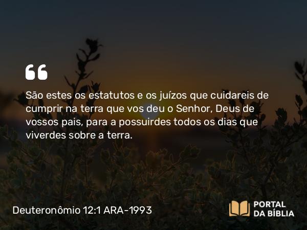 Deuteronômio 12:1 ARA-1993 - São estes os estatutos e os juízos que cuidareis de cumprir na terra que vos deu o Senhor, Deus de vossos pais, para a possuirdes todos os dias que viverdes sobre a terra.