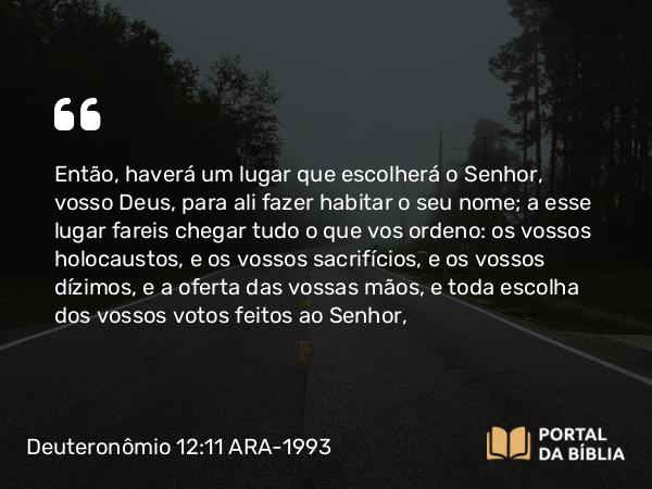 Deuteronômio 12:11-12 ARA-1993 - Então, haverá um lugar que escolherá o Senhor, vosso Deus, para ali fazer habitar o seu nome; a esse lugar fareis chegar tudo o que vos ordeno: os vossos holocaustos, e os vossos sacrifícios, e os vossos dízimos, e a oferta das vossas mãos, e toda escolha dos vossos votos feitos ao Senhor,