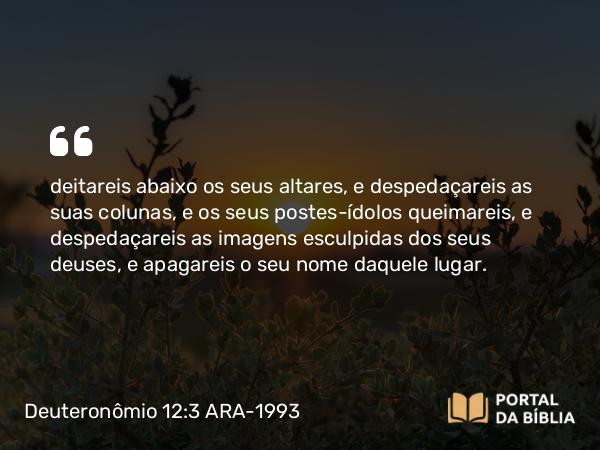 Deuteronômio 12:3-4 ARA-1993 - deitareis abaixo os seus altares, e despedaçareis as suas colunas, e os seus postes-ídolos queimareis, e despedaçareis as imagens esculpidas dos seus deuses, e apagareis o seu nome daquele lugar.