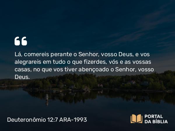 Deuteronômio 12:7 ARA-1993 - Lá, comereis perante o Senhor, vosso Deus, e vos alegrareis em tudo o que fizerdes, vós e as vossas casas, no que vos tiver abençoado o Senhor, vosso Deus.