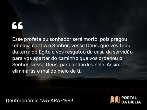 Deuteronômio 13:5 ARA-1993 - Esse profeta ou sonhador será morto, pois pregou rebeldia contra o Senhor, vosso Deus, que vos tirou da terra do Egito e vos resgatou da casa da servidão, para vos apartar do caminho que vos ordenou o Senhor, vosso Deus, para andardes nele. Assim, eliminarás o mal do meio de ti.