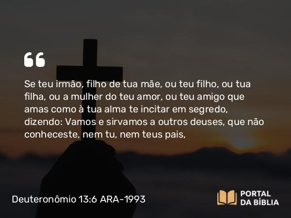 Deuteronômio 13:6 ARA-1993 - Se teu irmão, filho de tua mãe, ou teu filho, ou tua filha, ou a mulher do teu amor, ou teu amigo que amas como à tua alma te incitar em segredo, dizendo: Vamos e sirvamos a outros deuses, que não conheceste, nem tu, nem teus pais,