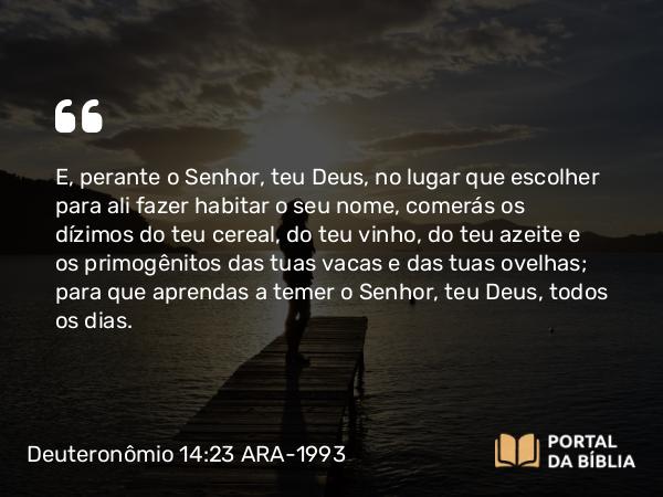 Deuteronômio 14:23-25 ARA-1993 - E, perante o Senhor, teu Deus, no lugar que escolher para ali fazer habitar o seu nome, comerás os dízimos do teu cereal, do teu vinho, do teu azeite e os primogênitos das tuas vacas e das tuas ovelhas; para que aprendas a temer o Senhor, teu Deus, todos os dias.