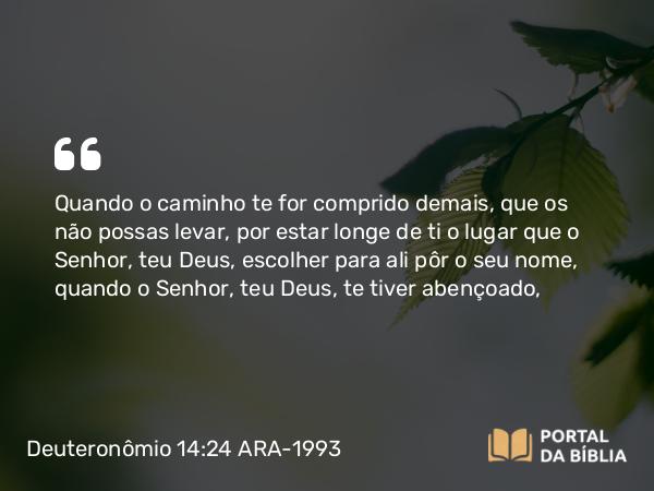 Deuteronômio 14:24 ARA-1993 - Quando o caminho te for comprido demais, que os não possas levar, por estar longe de ti o lugar que o Senhor, teu Deus, escolher para ali pôr o seu nome, quando o Senhor, teu Deus, te tiver abençoado,